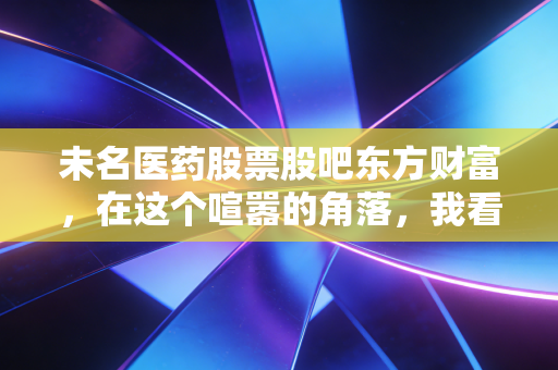 未名医药股票股吧东方财富,在这个喧嚣的角落,我看到了散户的真实众生相