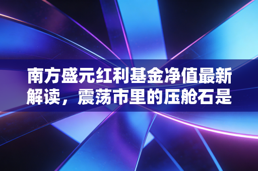 南方盛元红利基金净值最新解读,震荡市里的压舱石是否依旧稳固?