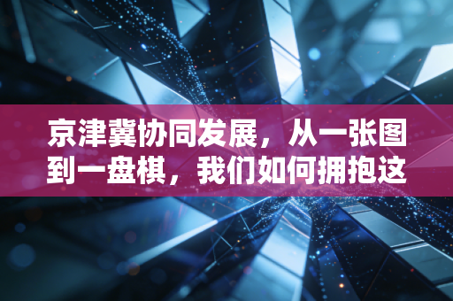 京津冀协同发展,从一张图到一盘棋,我们如何拥抱这波时代红利?