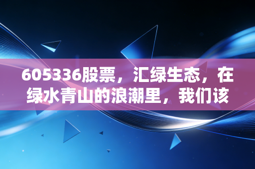 605336股票,汇绿生态,在绿水青山的浪潮里,我们该如何读懂它的价值?