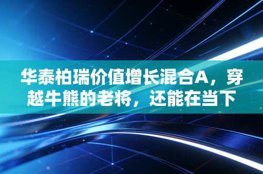 华泰柏瑞价值增长混合A,穿越牛熊的老将,还能在当下市场帮我们守住财富吗?