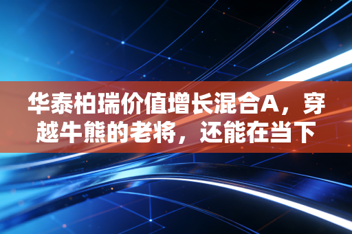 华泰柏瑞价值增长混合A,穿越牛熊的老将,还能在当下市场帮我们守住财富吗?