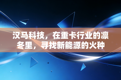 汉马科技,在重卡行业的凛冬里,寻找新能源的火种