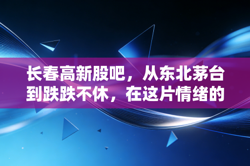 长春高新股吧,从东北茅台到跌跌不休,在这片情绪的废墟上寻找投资的微光