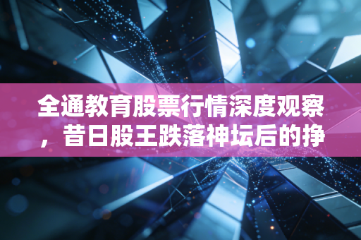 全通教育股票行情深度观察,昔日股王跌落神坛后的挣扎与反思