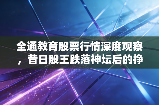 全通教育股票行情深度观察,昔日股王跌落神坛后的挣扎与反思