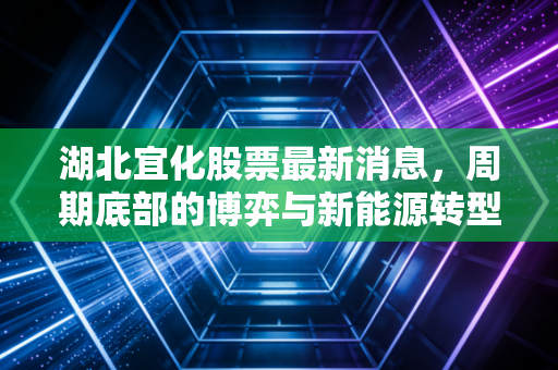 湖北宜化股票最新消息,周期底部的博弈与新能源转型的迷雾,老牌化工还能宜气风发吗?