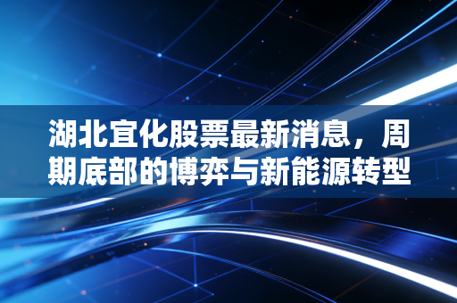 湖北宜化股票最新消息,周期底部的博弈与新能源转型的迷雾,老牌化工还能宜气风发吗?