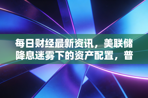 每日财经最新资讯,美联储降息迷雾下的资产配置,普通人的钱袋子该往哪放?