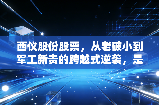 西仪股份股票,从老破小到军工新贵的跨越式逆袭,是价值重估还是情绪狂欢?