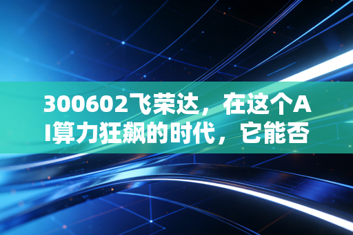 300602飞荣达,在这个AI算力狂飙的时代,它能否成为那个最会降温的隐形冠军?