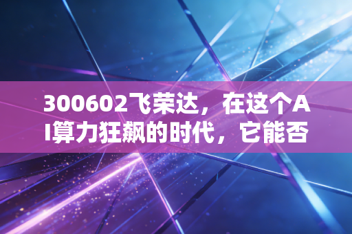 300602飞荣达,在这个AI算力狂飙的时代,它能否成为那个最会降温的隐形冠军?