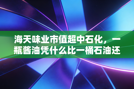 海天味业市值超中石化,一瓶酱油凭什么比一桶石油还贵?这背后的疯狂与理性