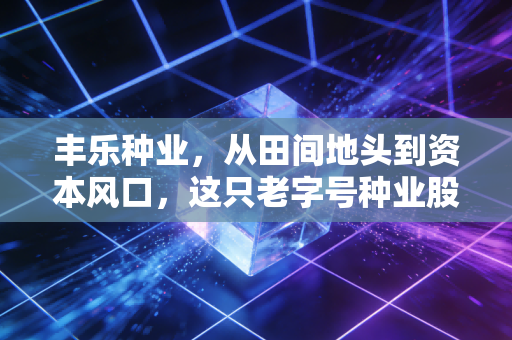 丰乐种业，从田间地头到资本风口，这只老字号种业股还能香多久？