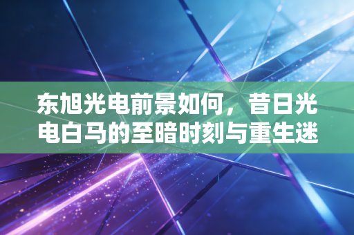 东旭光电前景如何,昔日光电白马的至暗时刻与重生迷途