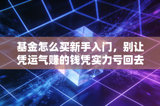 基金怎么买新手入门,别让凭运气赚的钱凭实力亏回去,一份保姆级实操指南