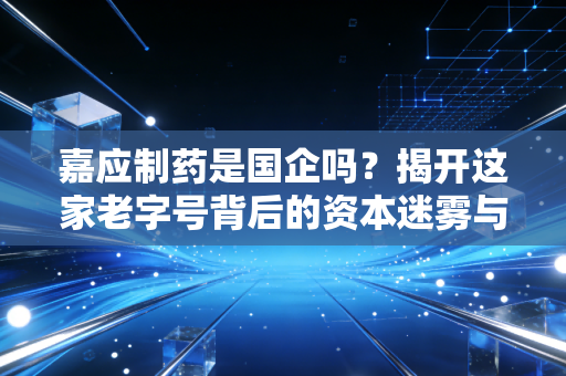 嘉应制药是国企吗?揭开这家老字号背后的资本迷雾与治理困局