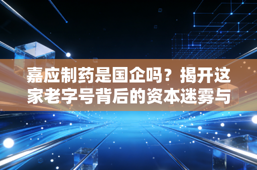 嘉应制药是国企吗?揭开这家老字号背后的资本迷雾与治理困局