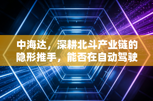 中海达,深耕北斗产业链的隐形推手,能否在自动驾驶时代迎来价值重估?