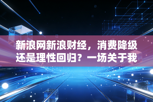 新浪网新浪财经,消费降级还是理性回归?一场关于我们钱包的深度思考