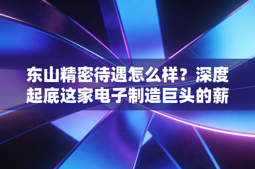 东山精密待遇怎么样?深度起底这家电子制造巨头的薪资福利与真实职场生态