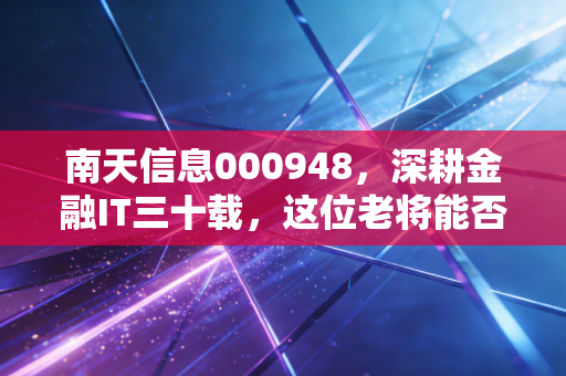 南天信息000948,深耕金融IT三十载,这位老将能否在数字人民币时代焕发第二春?