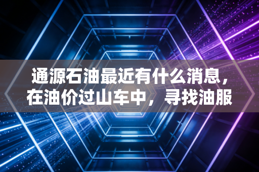 通源石油最近有什么消息,在油价过山车中,寻找油服老兵的确定性