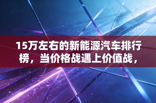 15万左右的新能源汽车排行榜,当价格战遇上价值战,谁才是普通人的最优解?
