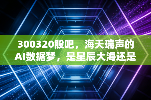 300320股吧,海天瑞声的AI数据梦,是星辰大海还是韭菜收割的修罗场?