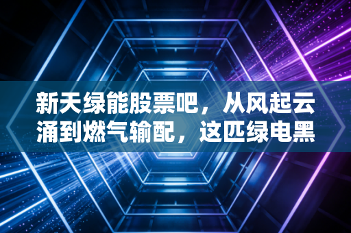 新天绿能股票吧,从风起云涌到燃气输配,这匹绿电黑马还能骑多久?深度聊聊我的持仓逻辑
