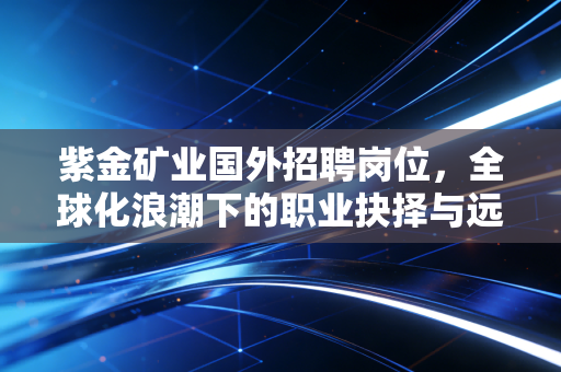 紫金矿业国外招聘岗位,全球化浪潮下的职业抉择与远大前程