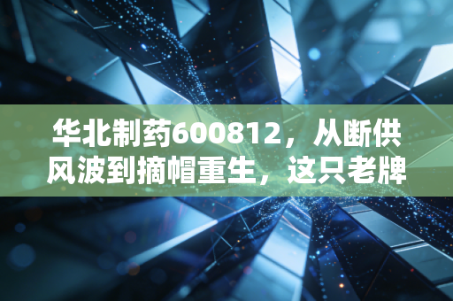 华北制药600812,从断供风波到摘帽重生,这只老牌医药股还有多少期待值?