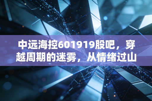 中远海控601919股吧,穿越周期的迷雾,从情绪过山车看航运巨头的真实价值