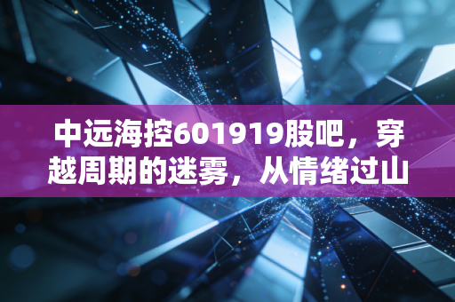 中远海控601919股吧,穿越周期的迷雾,从情绪过山车看航运巨头的真实价值