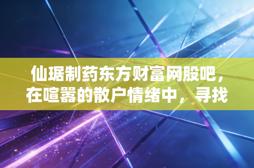 仙琚制药东方财富网股吧,在喧嚣的散户情绪中,寻找甾体龙头的真实价值