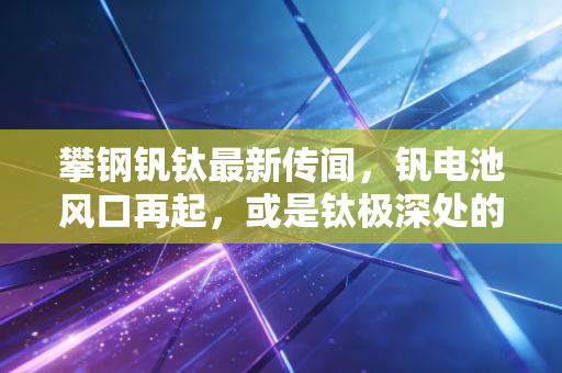 攀钢钒钛最新传闻，钒电池风口再起，或是钛极深处的资本博弈？