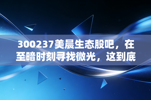 300237美晨生态股吧,在至暗时刻寻找微光,这到底是价值洼地还是深渊边缘?