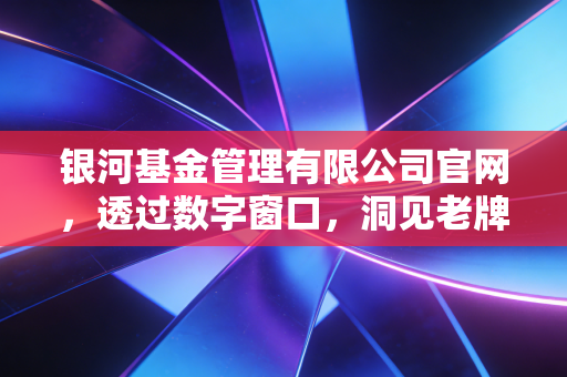 银河基金管理有限公司官网,透过数字窗口,洞见老牌公募的稳健与远见