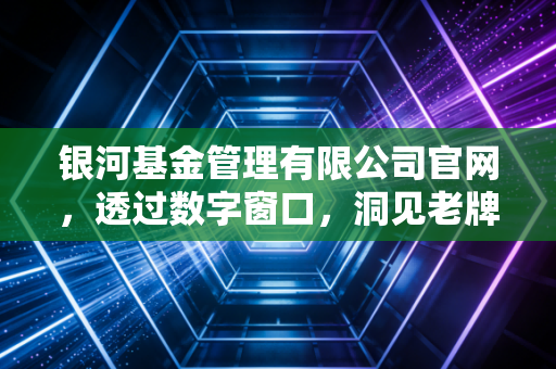 银河基金管理有限公司官网,透过数字窗口,洞见老牌公募的稳健与远见