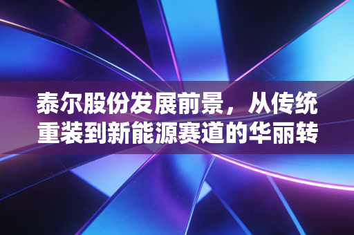 泰尔股份发展前景,从传统重装到新能源赛道的华丽转身,能否撑起千亿市值梦想?