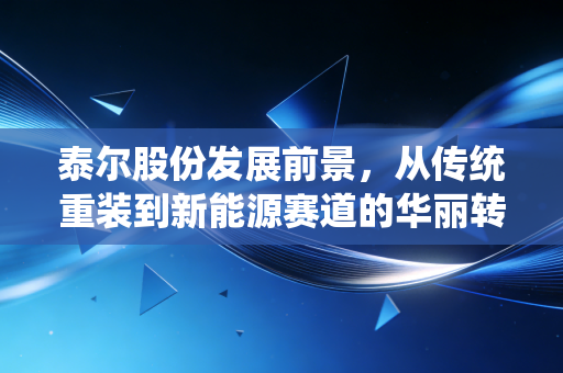 泰尔股份发展前景,从传统重装到新能源赛道的华丽转身,能否撑起千亿市值梦想?
