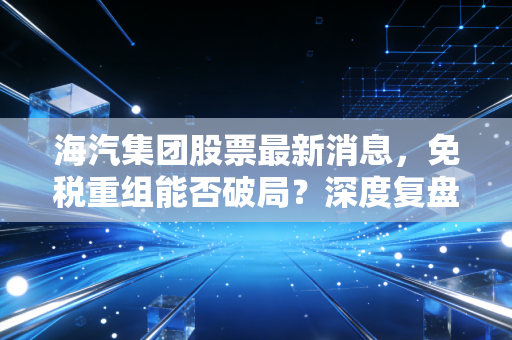 海汽集团股票最新消息,免税重组能否破局?深度复盘海汽集团的投资逻辑与散户实战指南