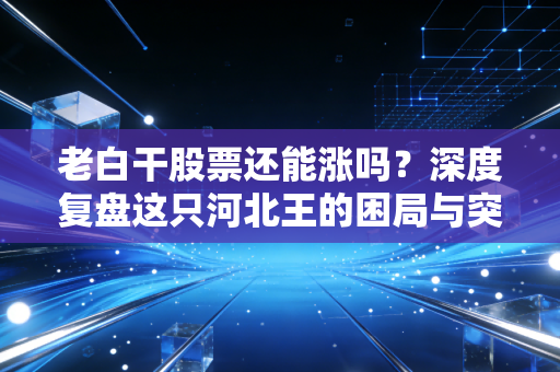 老白干股票还能涨吗?深度复盘这只河北王的困局与突围,给股民的一句心里话