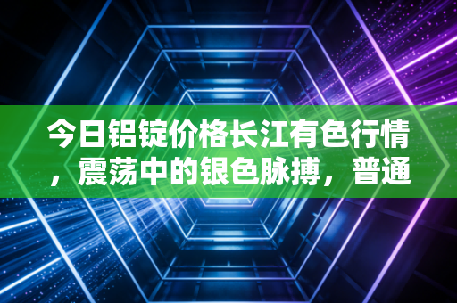 今日铝锭价格长江有色行情,震荡中的银色脉搏,普通人如何看懂这波金属浪潮?