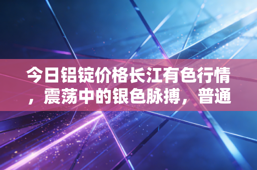 今日铝锭价格长江有色行情,震荡中的银色脉搏,普通人如何看懂这波金属浪潮?