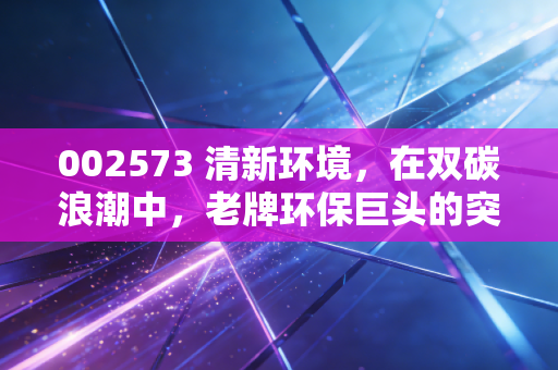 002573 清新环境,在双碳浪潮中,老牌环保巨头的突围与重生