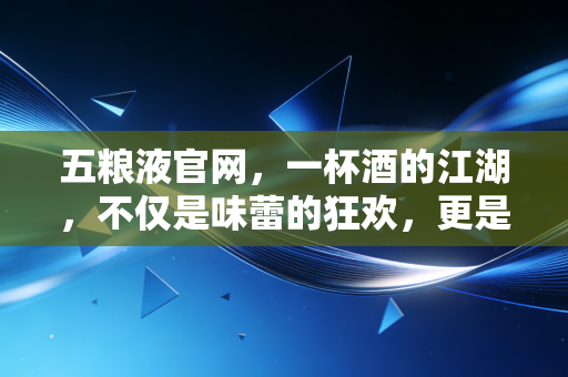 五粮液官网,一杯酒的江湖,不仅是味蕾的狂欢,更是资本的博弈