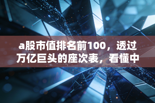 a股市值排名前100,透过万亿巨头的座次表,看懂中国经济的底层逻辑与普通人的投资机会