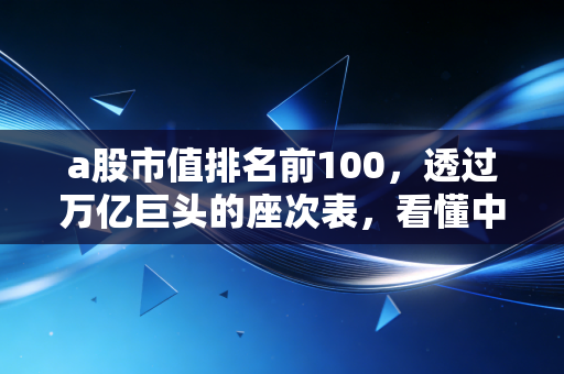 a股市值排名前100,透过万亿巨头的座次表,看懂中国经济的底层逻辑与普通人的投资机会