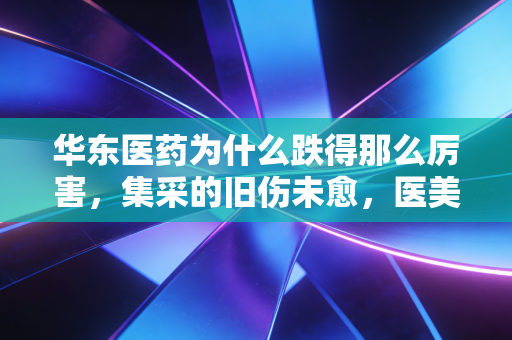 华东医药为什么跌得那么厉害,集采的旧伤未愈,医美的新愁又起,一场关于估值重塑的阵痛
